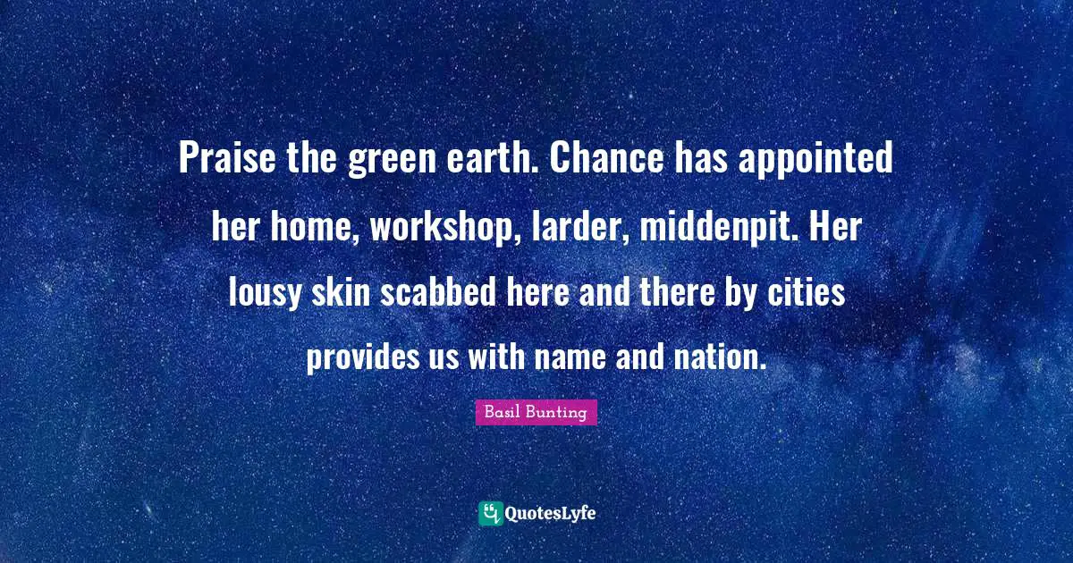 Praise the green earth. Chance has appointed her home, workshop, larder, middenpit. Her lousy skin scabbed here and there by cities provides us with name and nation.