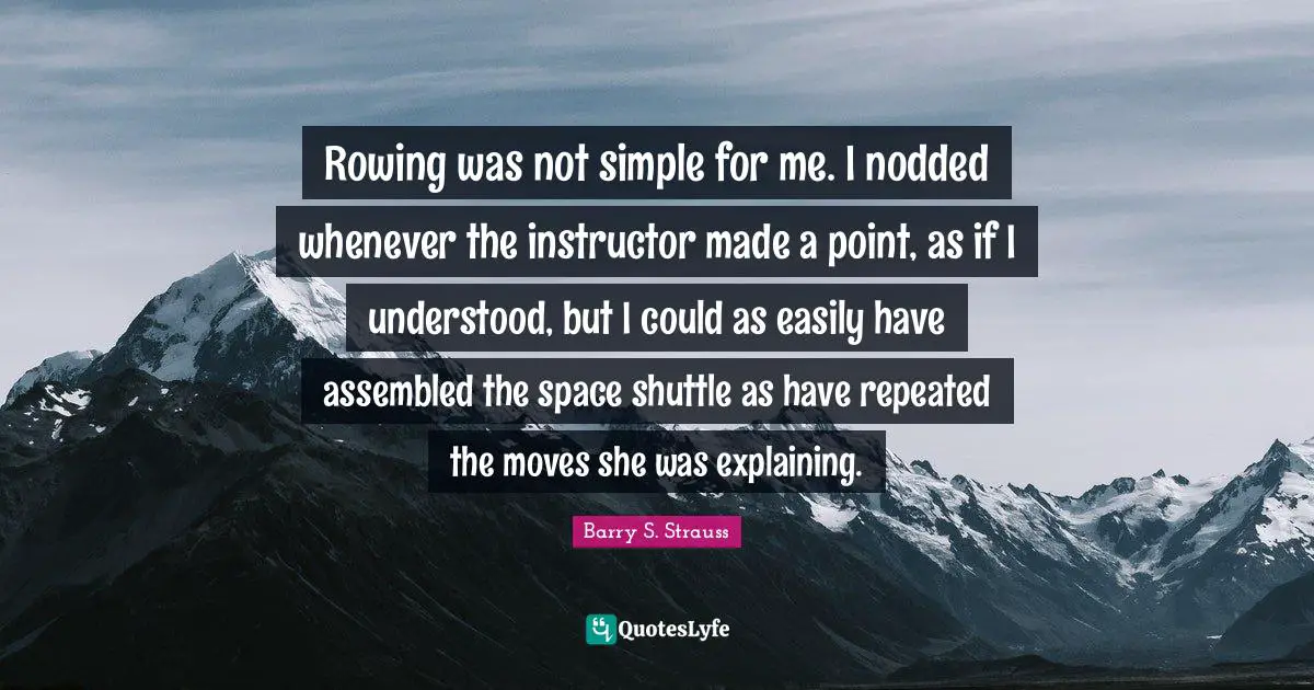 Rowing was not simple for me. I nodded whenever the instructor made a point, as if I understood, but I could as easily have assembled the space shuttle as have repeated the moves she was explaining.