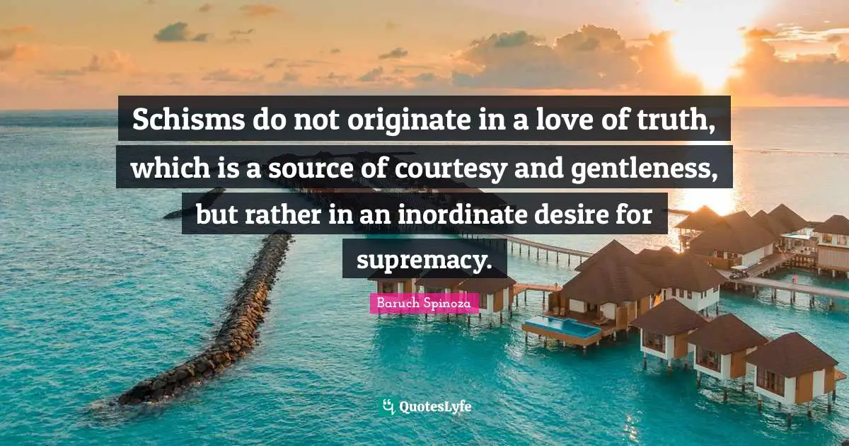 Baruch Spinoza Quotes: "Schisms do not originate in a love of truth, which is a source of courtesy and gentleness, but rather in an inordinate desire for supremacy."
