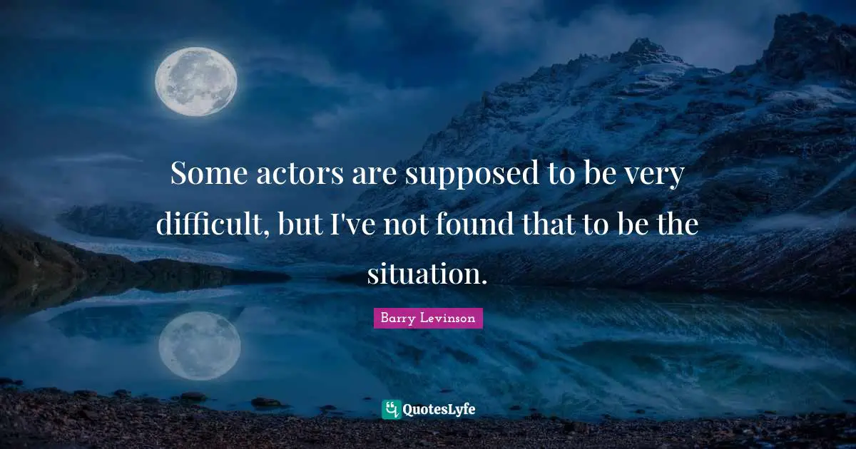 Some actors are supposed to be very difficult, but I've not found that to be the situation.