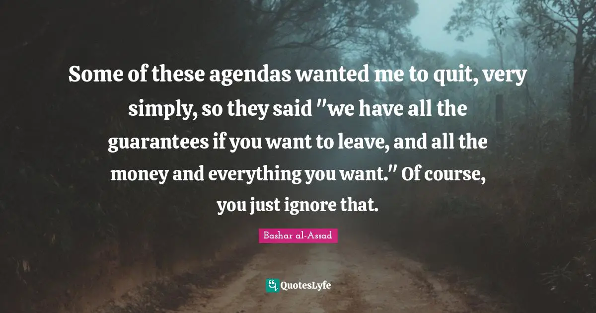 Some of these agendas wanted me to quit, very simply, so they said "we have all the guarantees if you want to leave, and all the money and everything you want." Of course, you just ignore that.