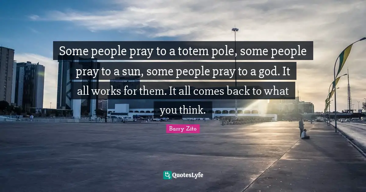 Some people pray to a totem pole, some people pray to a sun, some people pray to a god. It all works for them. It all comes back to what you think.