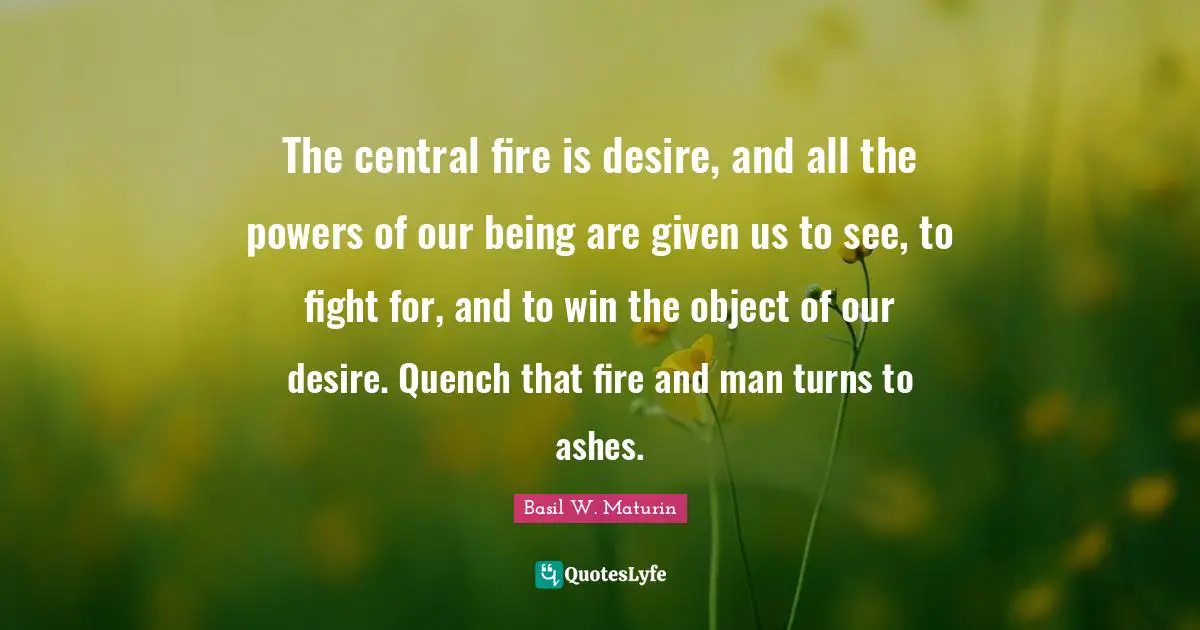 The central fire is desire, and all the powers of our being are given us to see, to fight for, and to win the object of our desire. Quench that fire and man turns to ashes.