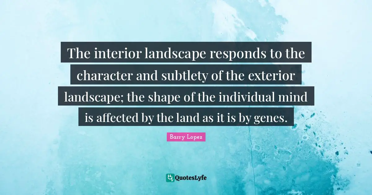 The interior landscape responds to the character and subtlety of the exterior landscape; the shape of the individual mind is affected by the land as it is by genes.