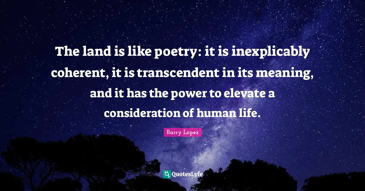 The land is like poetry: it is inexplicably coherent, it is transcendent in its meaning, and it has the power to elevate a consideration of human life.