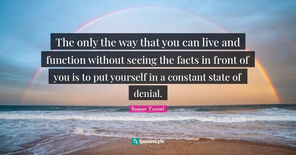 The only the way that you can live and function without seeing the facts in front of you is to put yourself in a constant state of denial.