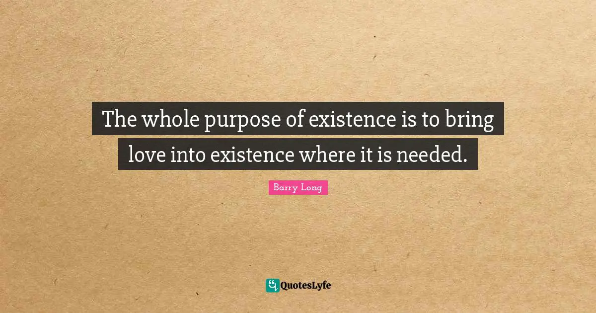 The whole purpose of existence is to bring love into existence where it is needed.