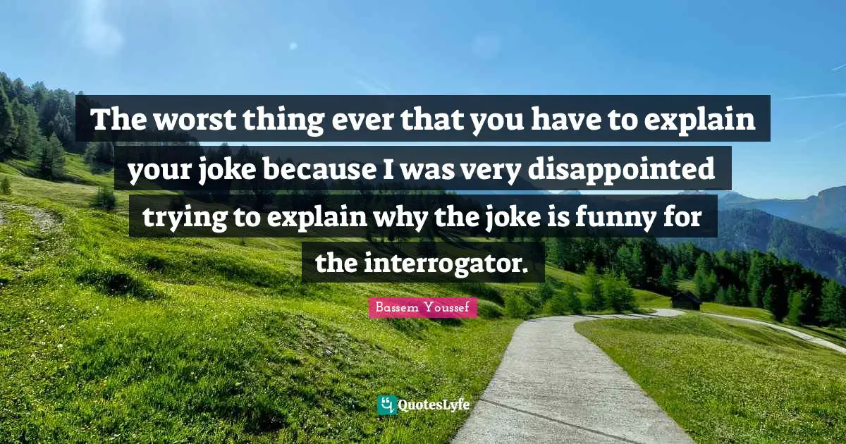 The worst thing ever that you have to explain your joke because I was very disappointed trying to explain why the joke is funny for the interrogator.