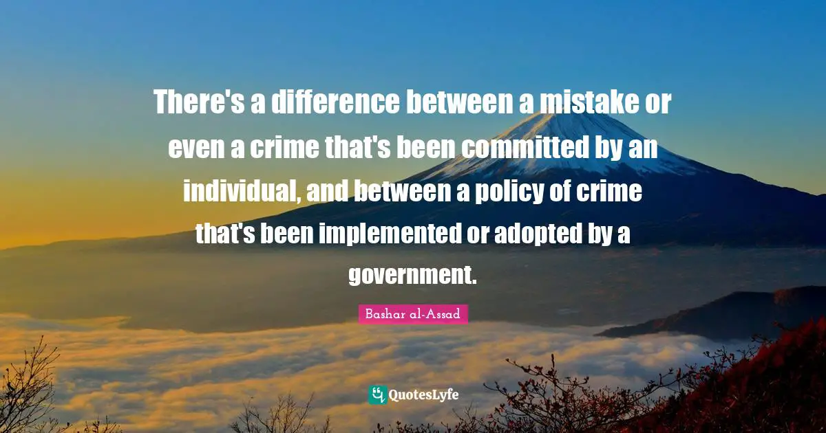 There's a difference between a mistake or even a crime that's been committed by an individual, and between a policy of crime that's been implemented or adopted by a government.