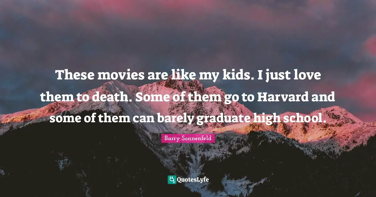 These movies are like my kids. I just love them to death. Some of them go to Harvard and some of them can barely graduate high school.