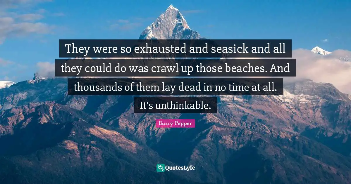 They were so exhausted and seasick and all they could do was crawl up those beaches. And thousands of them lay dead in no time at all. It's unthinkable.