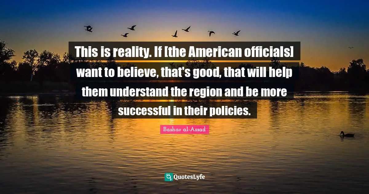 This is reality. If [the American officials] want to believe, that's good, that will help them understand the region and be more successful in their policies.