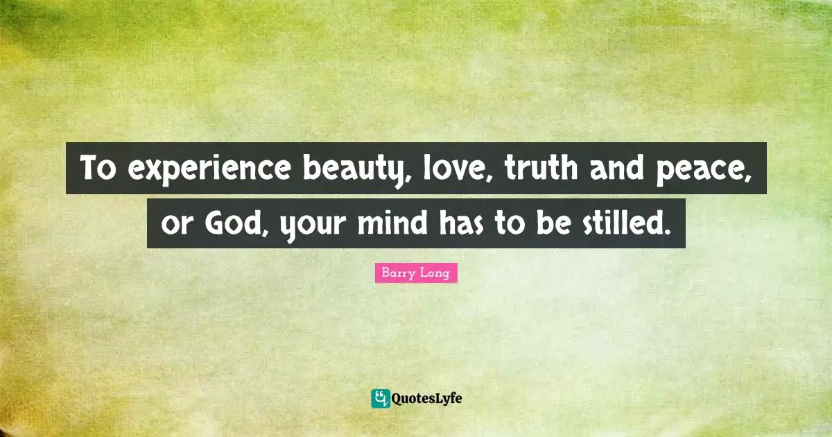 To experience beauty, love, truth and peace, or God, your mind has to be stilled.