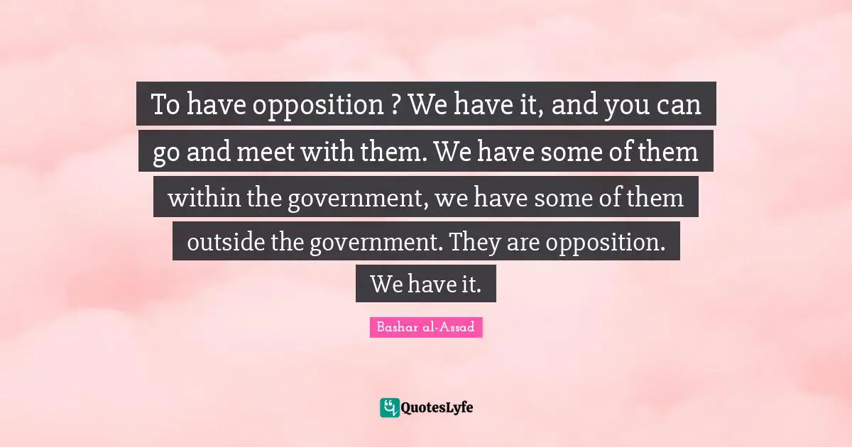 To have opposition ? We have it, and you can go and meet with them. We have some of them within the government, we have some of them outside the government. They are opposition. We have it.