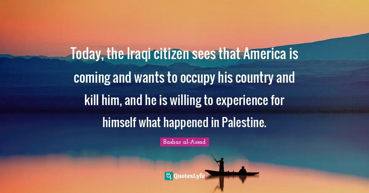 Today, the Iraqi citizen sees that America is coming and wants to occupy his country and kill him, and he is willing to experience for himself what happened in Palestine.
