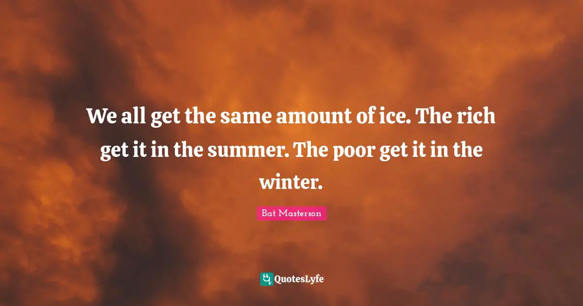 We all get the same amount of ice. The rich get it in the summer. The poor get it in the winter.