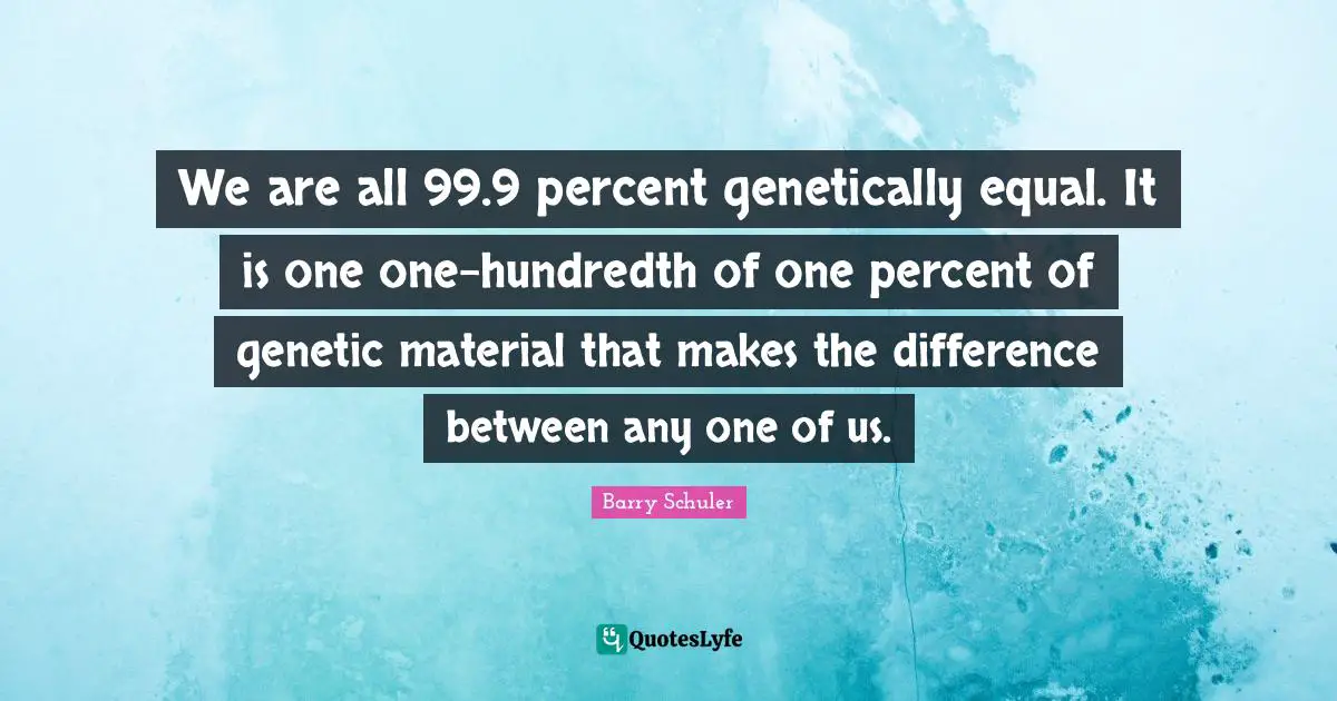We are all 99.9 percent genetically equal. It is one one-hundredth of one percent of genetic material that makes the difference between any one of us.
