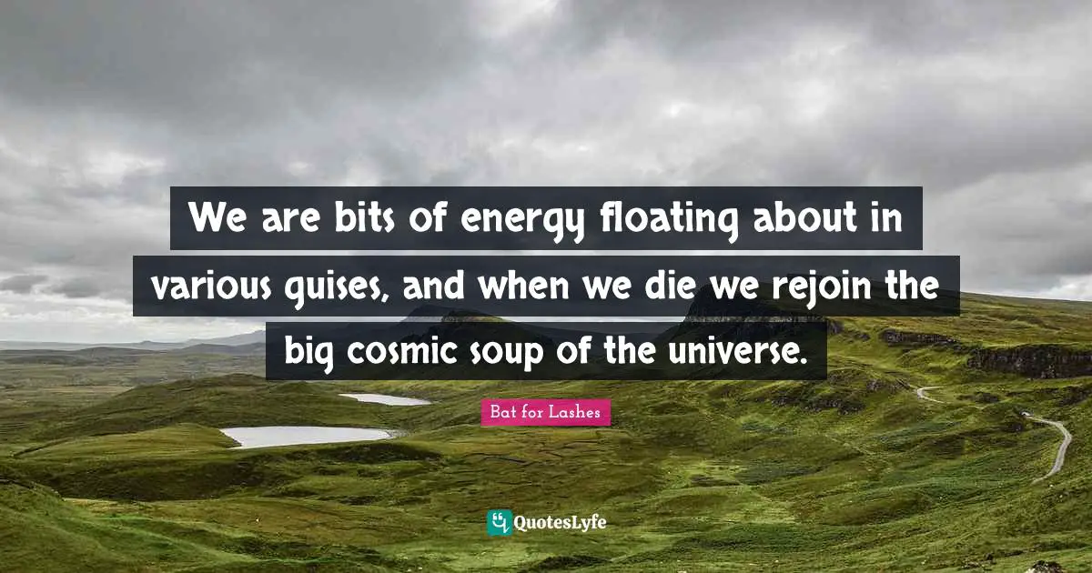 We are bits of energy floating about in various guises, and when we die we rejoin the big cosmic soup of the universe.