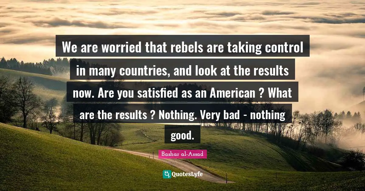 We are worried that rebels are taking control in many countries, and look at the results now. Are you satisfied as an American ? What are the results ? Nothing. Very bad - nothing good.