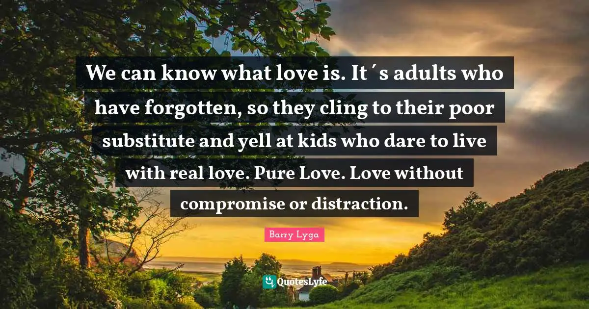 We can know what love is. It´s adults who have forgotten, so they cling to their poor substitute and yell at kids who dare to live with real love. Pure Love. Love without compromise or distraction.