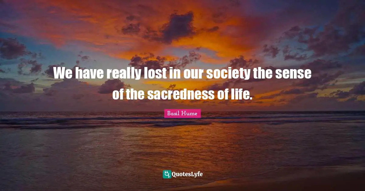 We have really lost in our society the sense of the sacredness of life.
