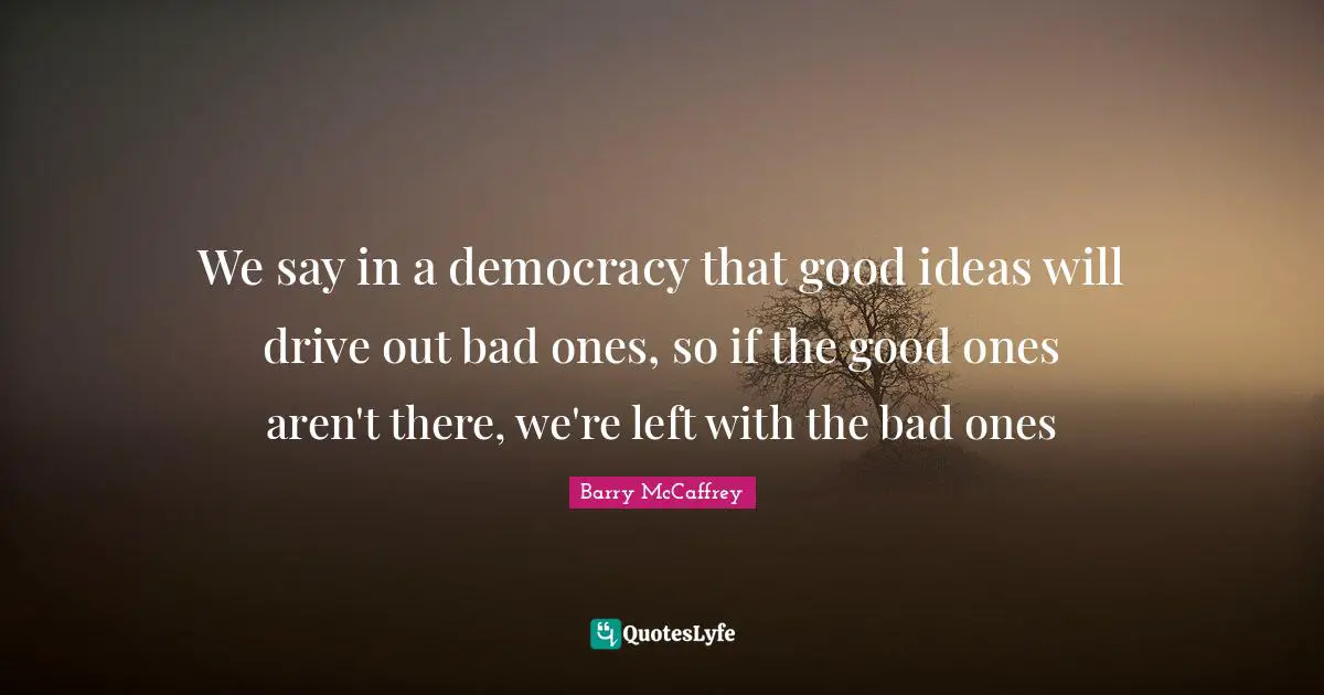 We say in a democracy that good ideas will drive out bad ones, so if the good ones aren't there, we're left with the bad ones