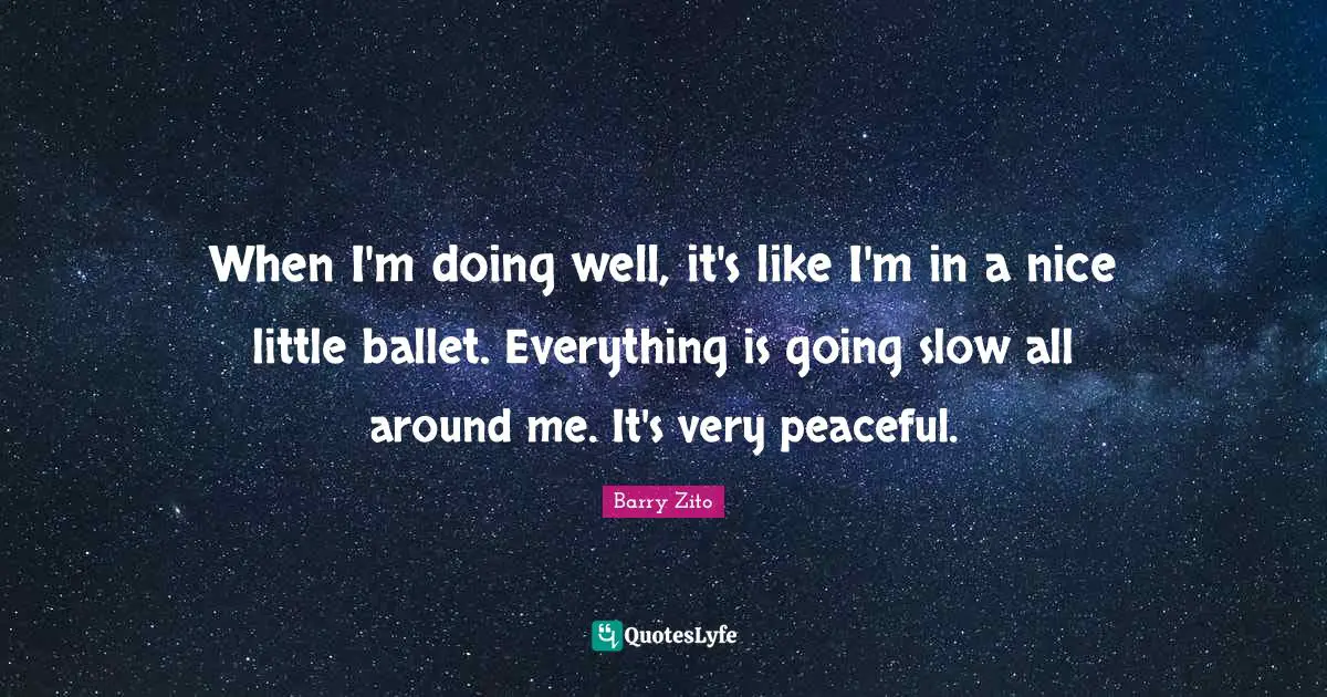 When I'm doing well, it's like I'm in a nice little ballet. Everything is going slow all around me. It's very peaceful.