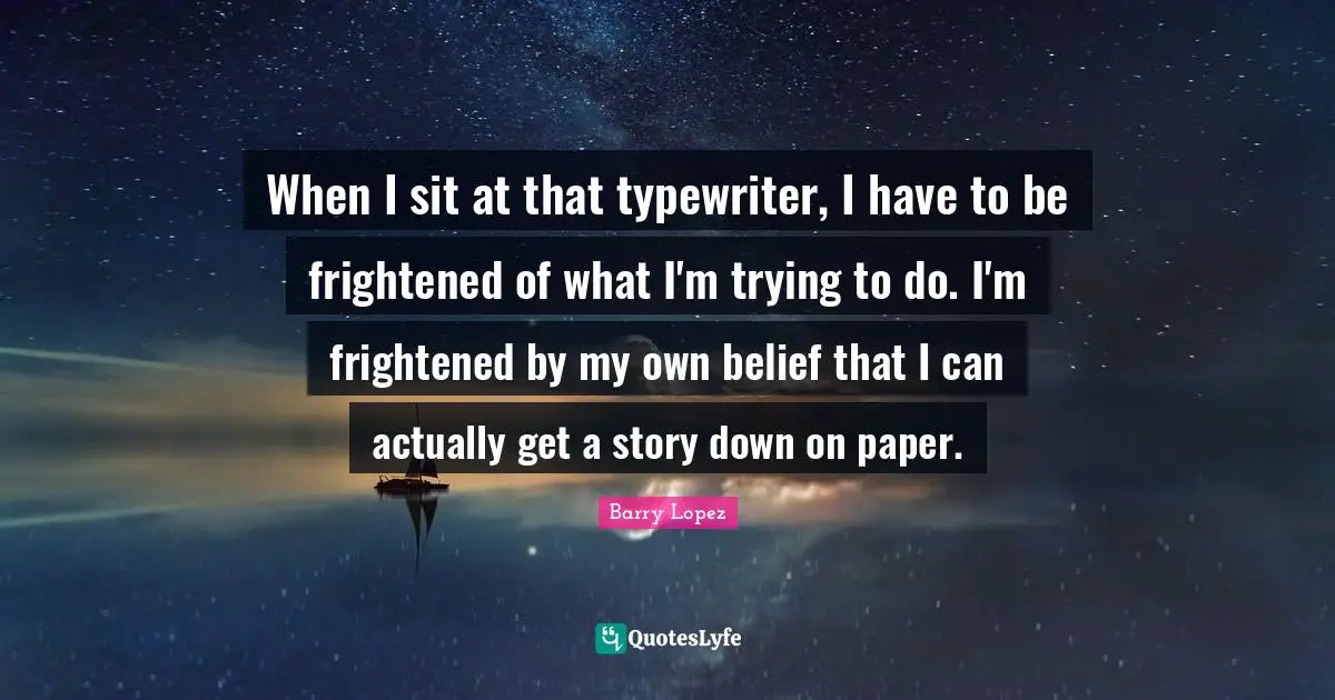 When I sit at that typewriter, I have to be frightened of what I'm trying to do. I'm frightened by my own belief that I can actually get a story down on paper.
