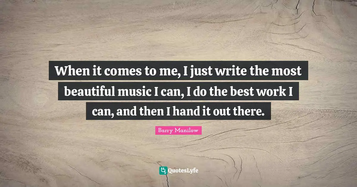 When it comes to me, I just write the most beautiful music I can, I do the best work I can, and then I hand it out there.