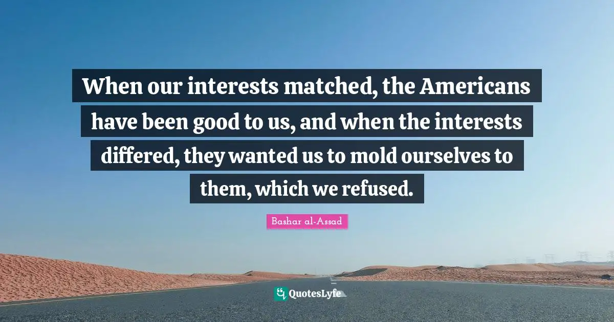 When our interests matched, the Americans have been good to us, and when the interests differed, they wanted us to mold ourselves to them, which we refused.