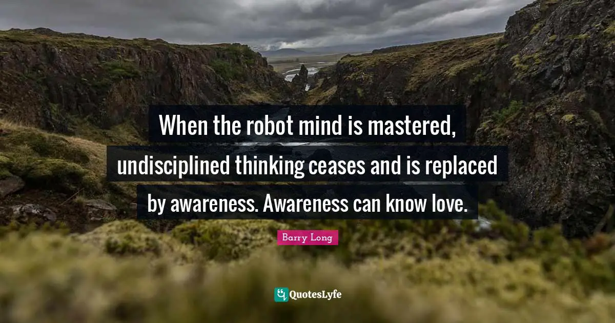 When the robot mind is mastered, undisciplined thinking ceases and is replaced by awareness. Awareness can know love.