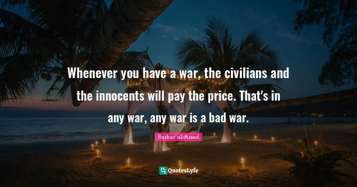Whenever you have a war, the civilians and the innocents will pay the price. That's in any war, any war is a bad war.