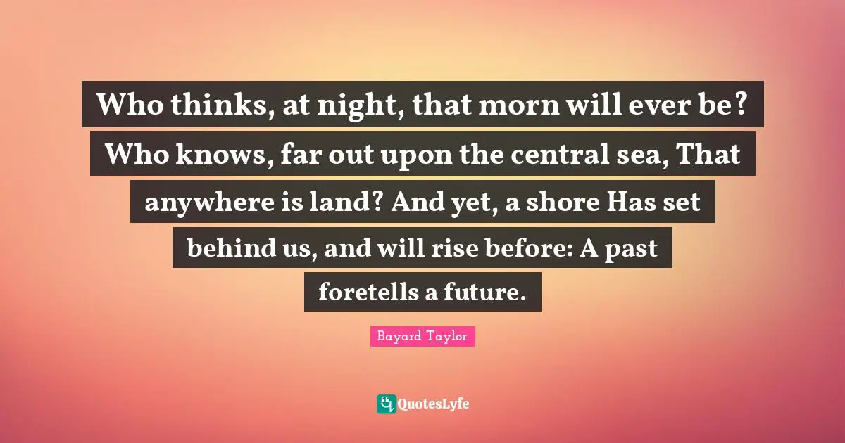 Who thinks, at night, that morn will ever be? Who knows, far out upon the central sea, That anywhere is land? And yet, a shore Has set behind us, and will rise before: A past foretells a future.
