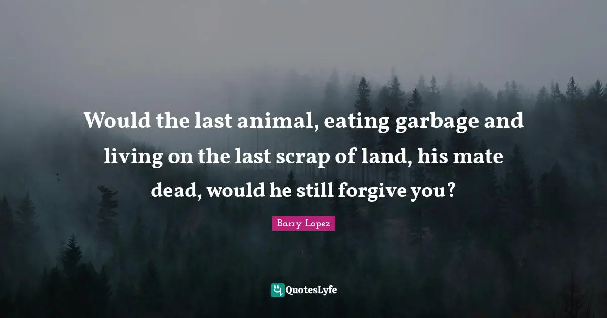 Scrap Quotes: "Would the last animal, eating garbage and living on the last scrap of land, his mate dead, would he still forgive you?"