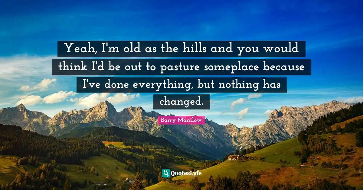 Yeah, I'm old as the hills and you would think I'd be out to pasture someplace because I've done everything, but nothing has changed.