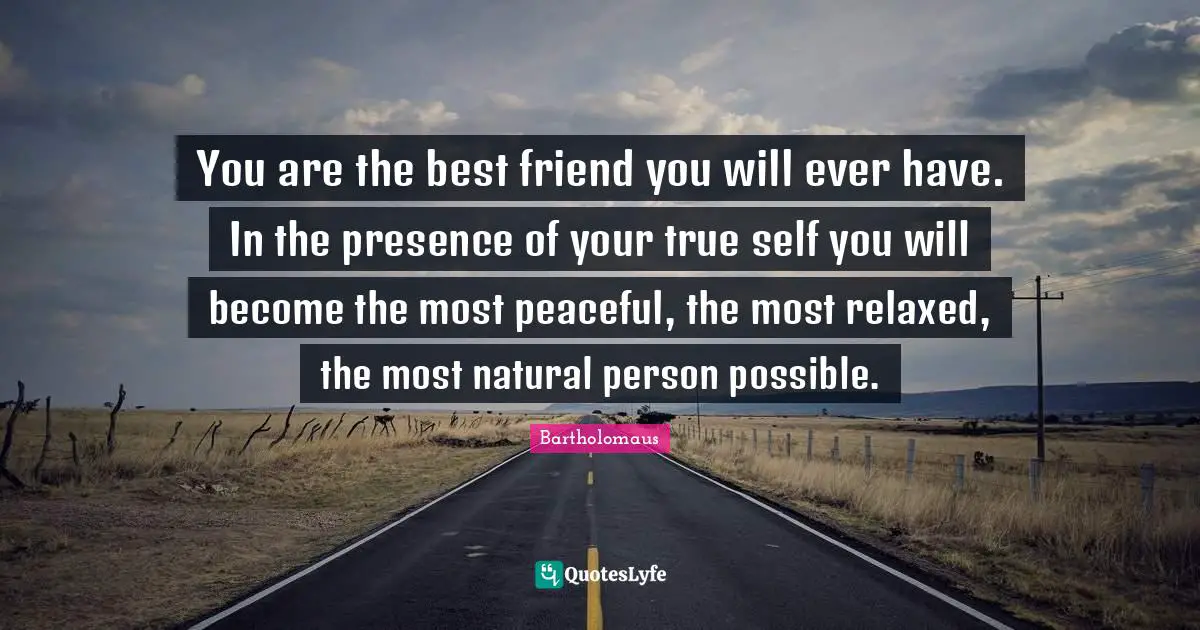 You are the best friend you will ever have. In the presence of your true self you will become the most peaceful, the most relaxed, the most natural person possible.