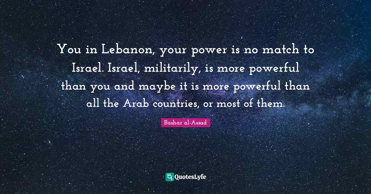 You in Lebanon, your power is no match to Israel. Israel, militarily, is more powerful than you and maybe it is more powerful than all the Arab countries, or most of them.