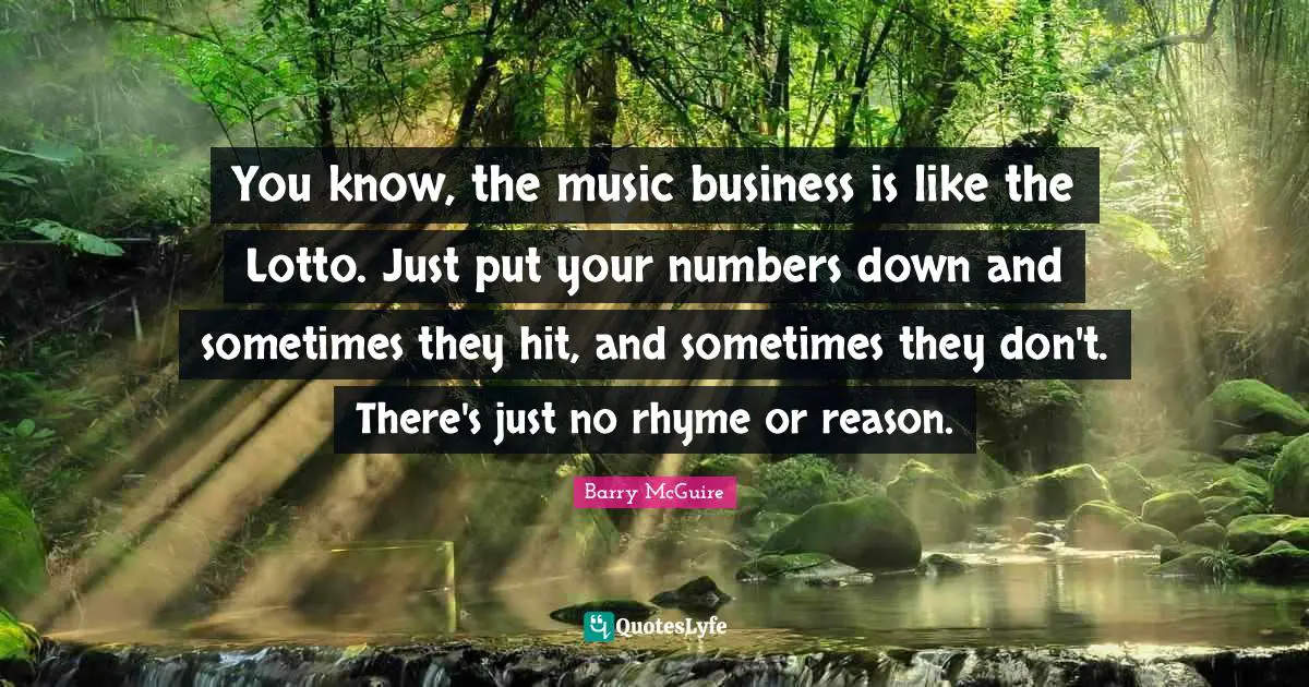 Barry McGuire Quotes: "You know, the music business is like the Lotto. Just put your numbers down and sometimes they hit, and sometimes they don't. There's just no rhyme or reason."