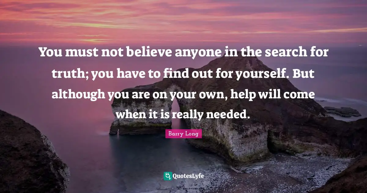You must not believe anyone in the search for truth; you have to find out for yourself. But although you are on your own, help will come when it is really needed.