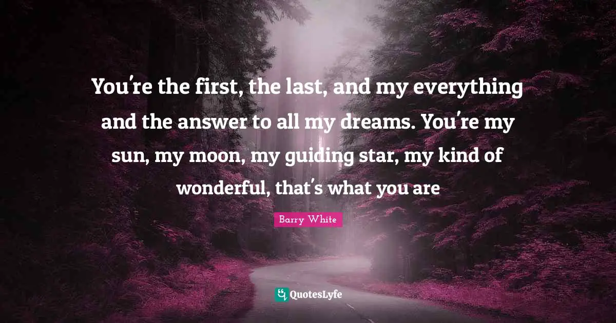 Romantic Quotes: "You're the first, the last, and my everything and the answer to all my dreams. You're my sun, my moon, my guiding star, my kind of wonderful, that's what you are"
