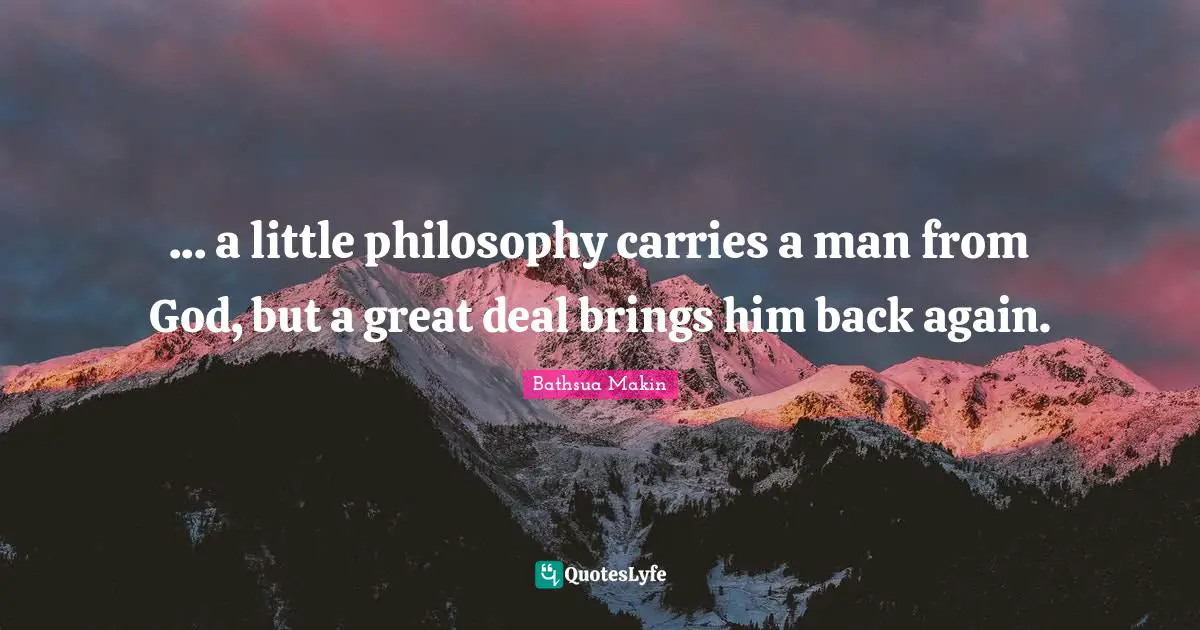 ... a little philosophy carries a man from God, but a great deal brings him back again.
