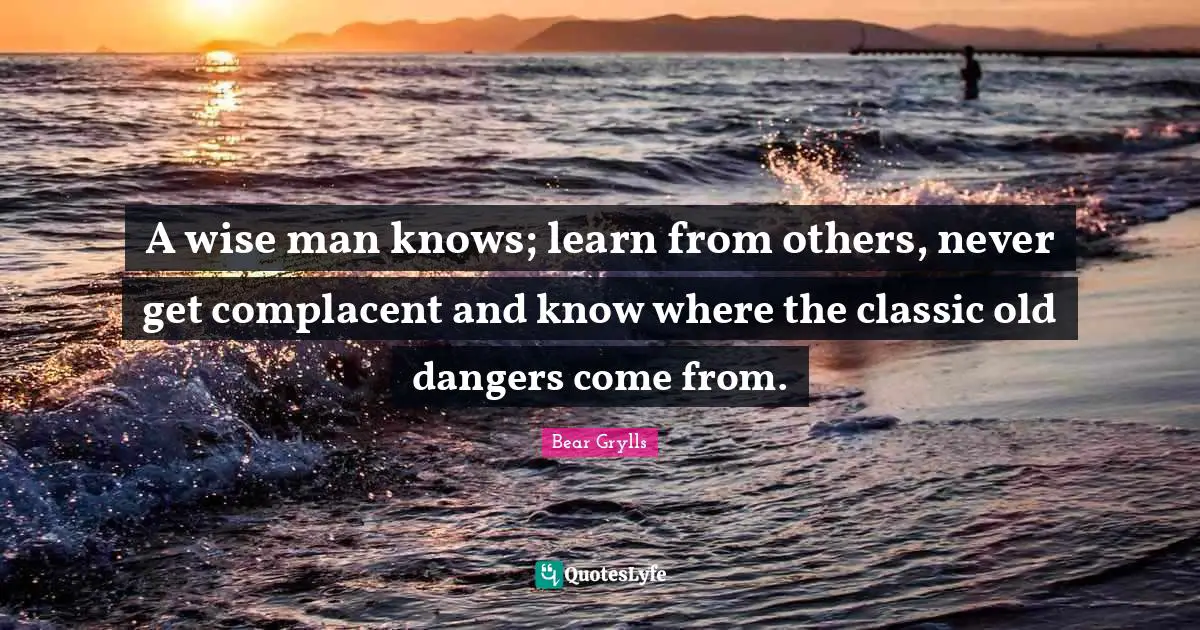 Bear Grylls Quotes: A wise man knows; learn from others, never get complacent and know where the classic old dangers come from.