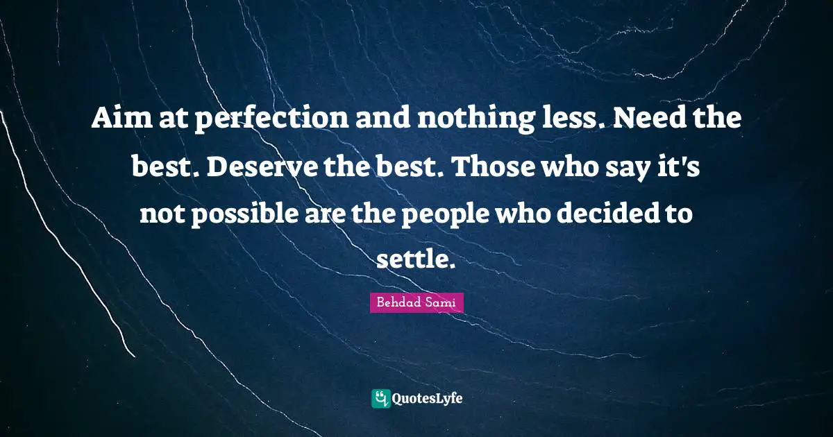 Aim at perfection and nothing less. Need the best. Deserve the best. Those who say it's not possible are the people who decided to settle.