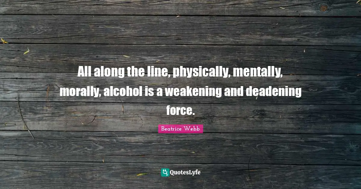 All along the line, physically, mentally, morally, alcohol is a weakening and deadening force.