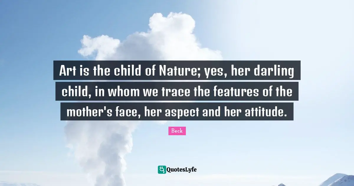 Art is the child of Nature; yes, her darling child, in whom we trace the features of the mother's face, her aspect and her attitude.