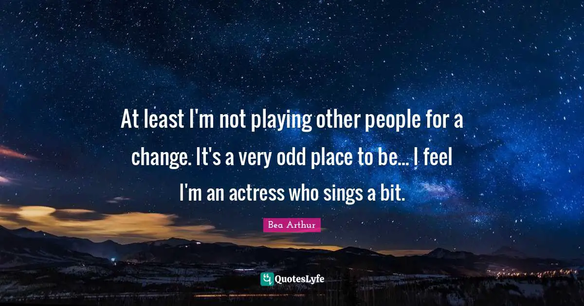 At least I'm not playing other people for a change. It's a very odd place to be... I feel I'm an actress who sings a bit.