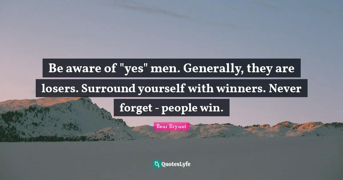 Be aware of "yes" men. Generally, they are losers. Surround yourself with winners. Never forget - people win.