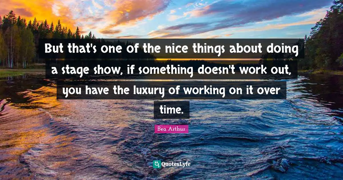 But that's one of the nice things about doing a stage show, if something doesn't work out, you have the luxury of working on it over time.