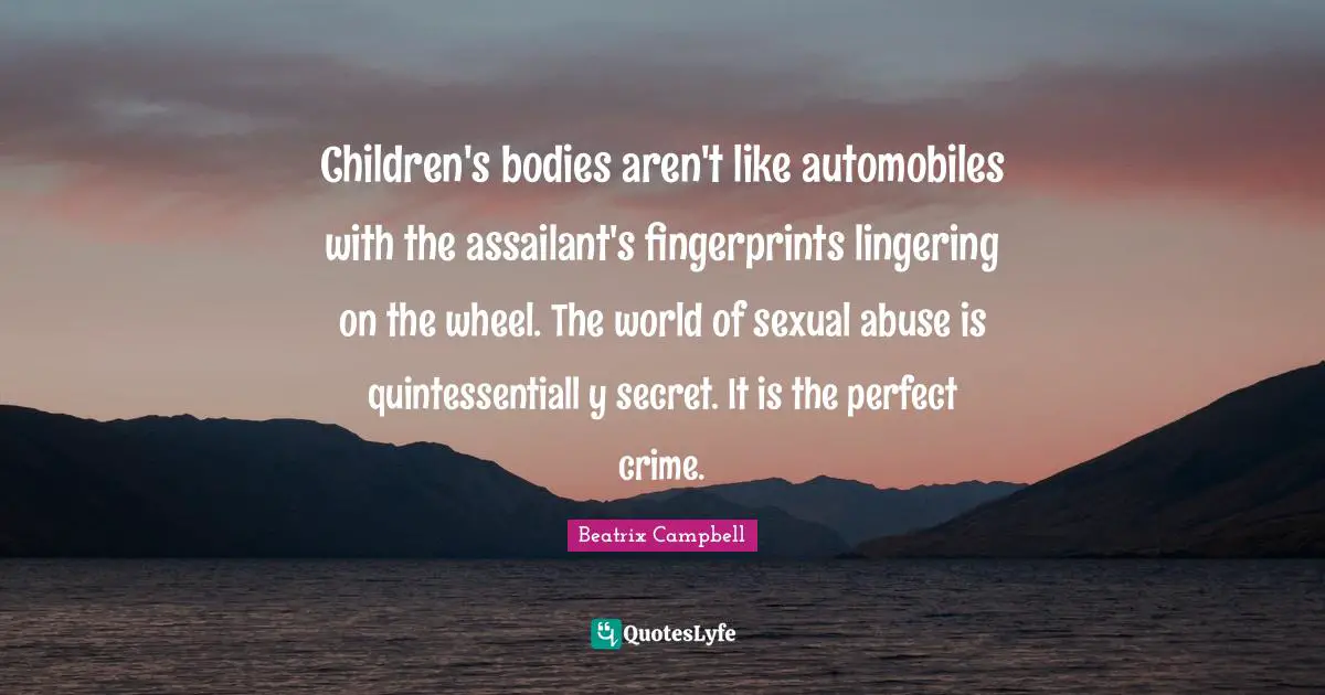 Children's bodies aren't like automobiles with the assailant's fingerprints lingering on the wheel. The world of sexual abuse is quintessentiall y secret. It is the perfect crime.