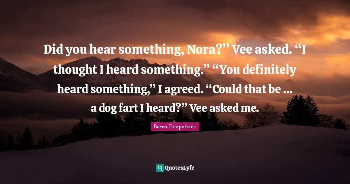 Did you hear something, Nora?” Vee asked. “I thought I heard something.” “You definitely heard something,” I agreed. “Could that be … a dog fart I heard?” Vee asked me.
